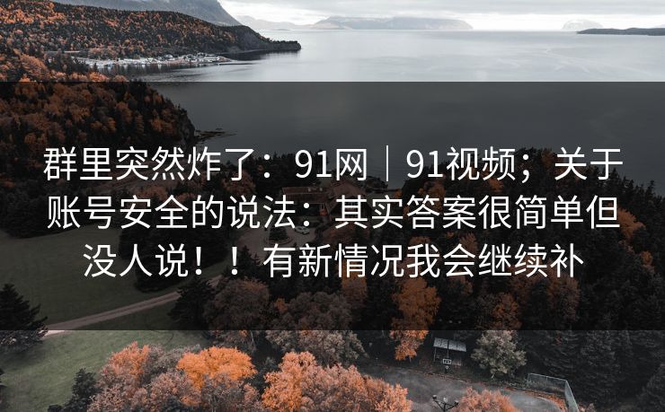 群里突然炸了:91网|91视频;关于账号安全的说法:其实答案很简单但没人说!!有新情况我会继续补 群里突然炸了:91网|91视频;关于账号安全的说法:其实答案很简单但没人说!!有新情况我会继续补