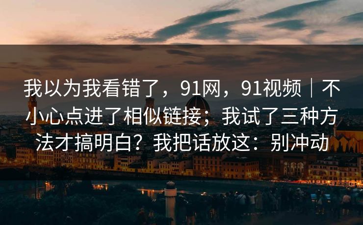我以为我看错了，91网，91视频｜不小心点进了相似链接；我试了三种方法才搞明白？我把话放这：别冲动