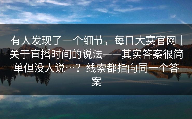 有人发现了一个细节,每日大赛官网|关于直播时间的说法——其实答案很简单但没人说…?线索都指向同一个答案 有人发现了一个细节,每日大赛官网|关于直播时间的说法——其实答案很简单但没人说…?线索都指向同一个答案