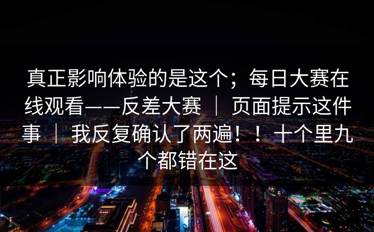 真正影响体验的是这个；每日大赛在线观看——反差大赛 ｜ 页面提示这件事 ｜ 我反复确认了两遍！！十个里九个都错在这