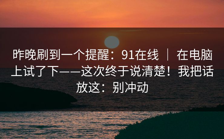 昨晚刷到一个提醒:91在线 | 在电脑上试了下——这次终于说清楚!我把话放这:别冲动 昨晚刷到一个提醒:91在线 | 在电脑上试了下——这次终于说清楚!我把话放这:别冲动