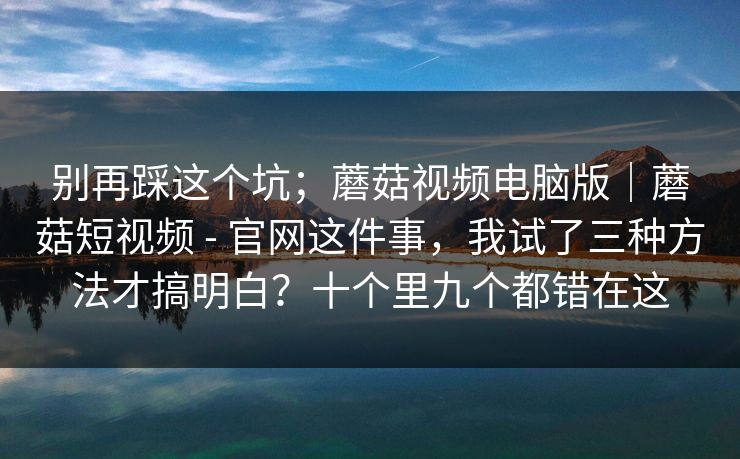别再踩这个坑；蘑菇视频电脑版｜蘑菇短视频 - 官网这件事，我试了三种方法才搞明白？十个里九个都错在这