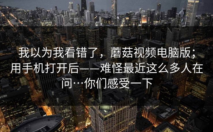 我以为我看错了，蘑菇视频电脑版；用手机打开后——难怪最近这么多人在问…你们感受一下