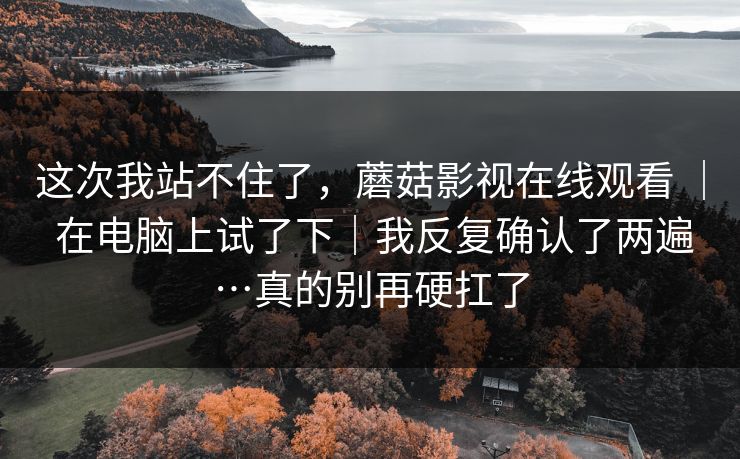 这次我站不住了,蘑菇影视在线观看 | 在电脑上试了下|我反复确认了两遍…真的别再硬扛了 这次我站不住了,蘑菇影视在线观看 | 在电脑上试了下|我反复确认了两遍…真的别再硬扛了