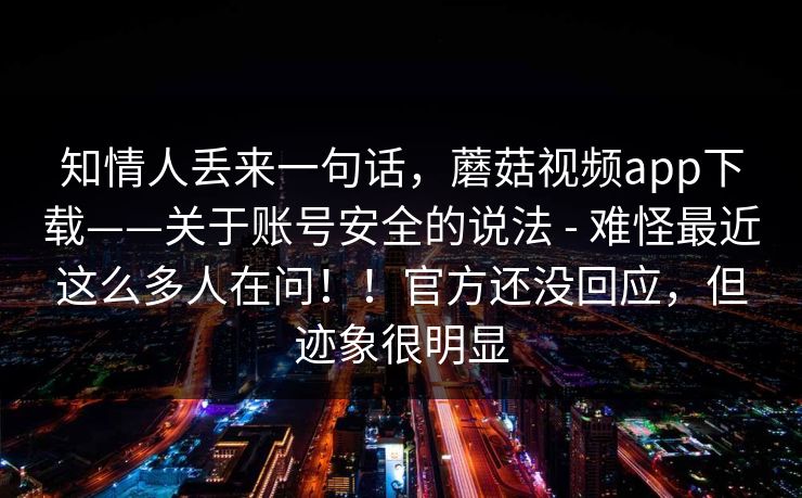 知情人丢来一句话,蘑菇视频app下载——关于账号安全的说法 - 难怪最近这么多人在问!!官方还没回应,但迹象很明显 知情人丢来一句话,蘑菇视频app下载——关于账号安全的说法 - 难怪最近这么多人在问!!官方还没回应,但迹象很明显