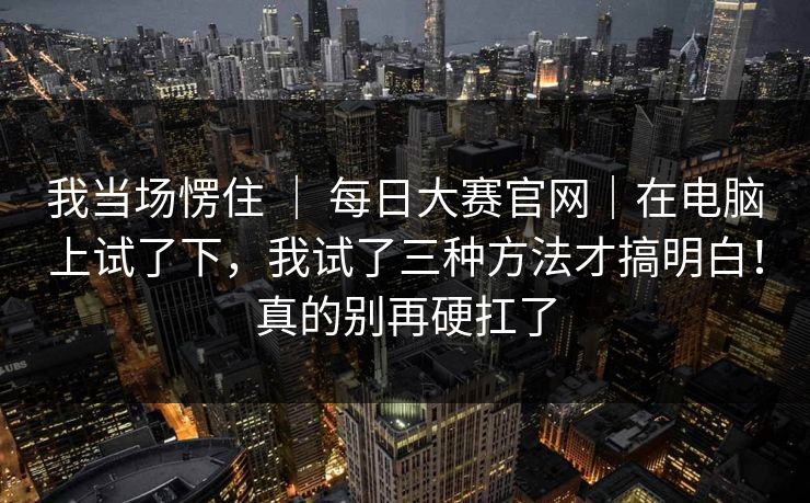 我当场愣住 ｜ 每日大赛官网｜在电脑上试了下，我试了三种方法才搞明白！真的别再硬扛了