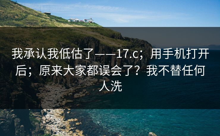 我承认我低估了——17.c；用手机打开后；原来大家都误会了？我不替任何人洗