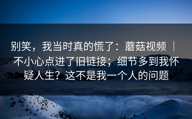 别笑，我当时真的慌了：蘑菇视频 ｜ 不小心点进了旧链接；细节多到我怀疑人生？这不是我一个人的问题