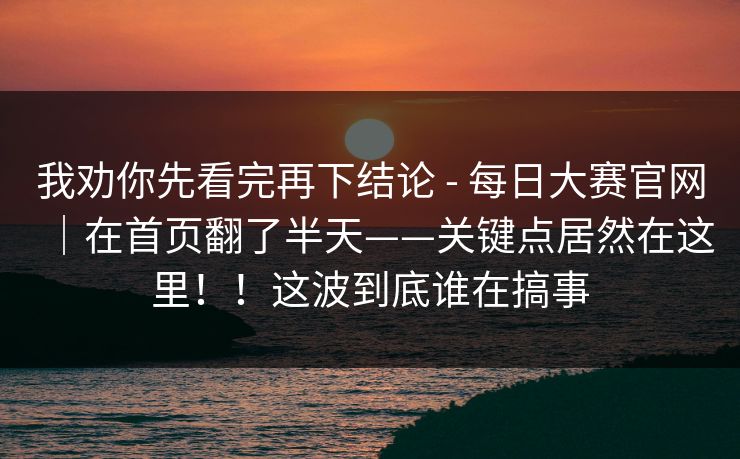 我劝你先看完再下结论 - 每日大赛官网｜在首页翻了半天——关键点居然在这里！！这波到底谁在搞事