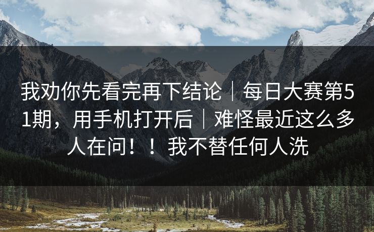 我劝你先看完再下结论|每日大赛第51期,用手机打开后|难怪最近这么多人在问!!我不替任何人洗 我劝你先看完再下结论|每日大赛第51期,用手机打开后|难怪最近这么多人在问!!我不替任何人洗