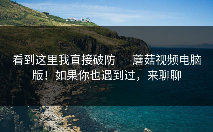 看到这里我直接破防 ｜ 蘑菇视频电脑版！如果你也遇到过，来聊聊