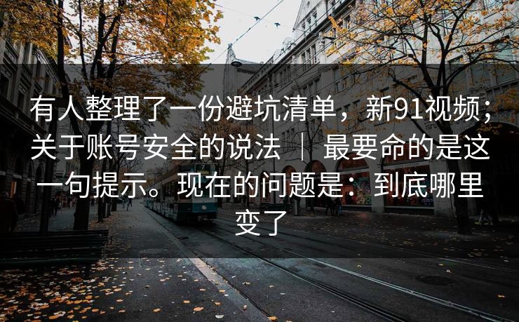 有人整理了一份避坑清单,新91视频;关于账号安全的说法 | 最要命的是这一句提示。现在的问题是:到底哪里变了 有人整理了一份避坑清单,新91视频;关于账号安全的说法 | 最要命的是这一句提示。现在的问题是:到底哪里变了