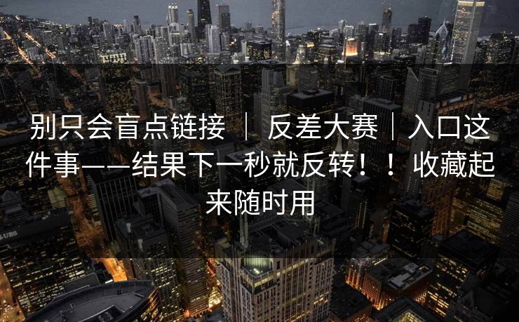 别只会盲点链接 ｜ 反差大赛｜入口这件事——结果下一秒就反转！！收藏起来随时用
