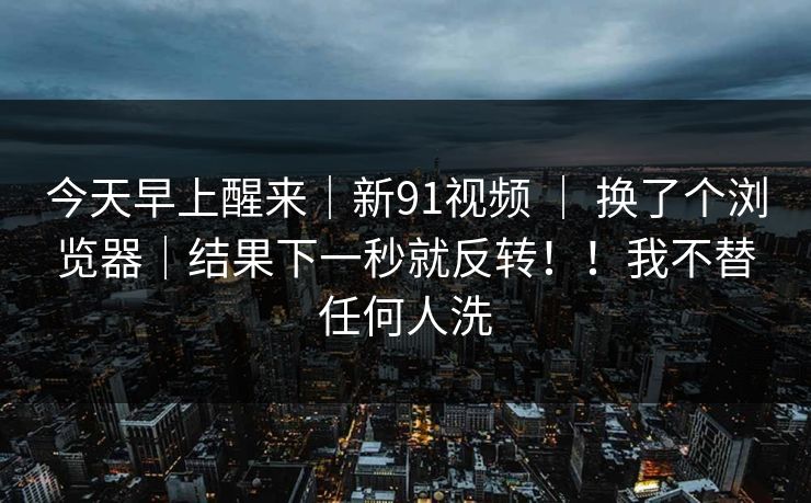 今天早上醒来｜新91视频 ｜ 换了个浏览器｜结果下一秒就反转！！我不替任何人洗