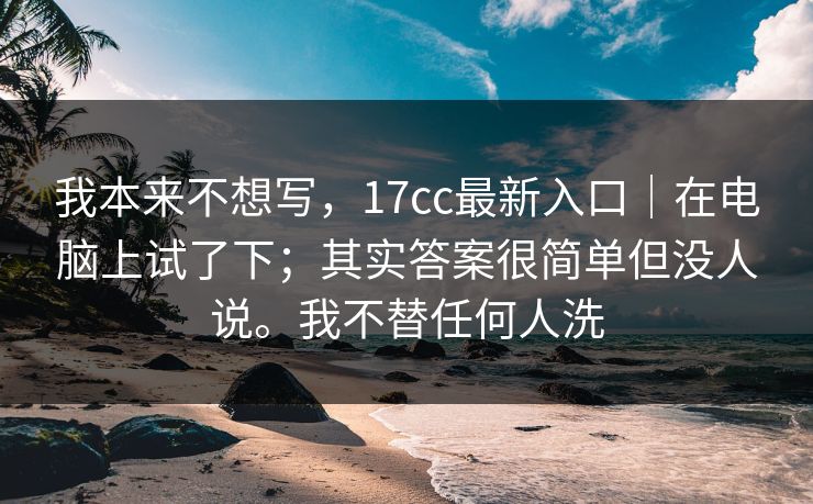 我本来不想写，17cc最新入口｜在电脑上试了下；其实答案很简单但没人说。我不替任何人洗