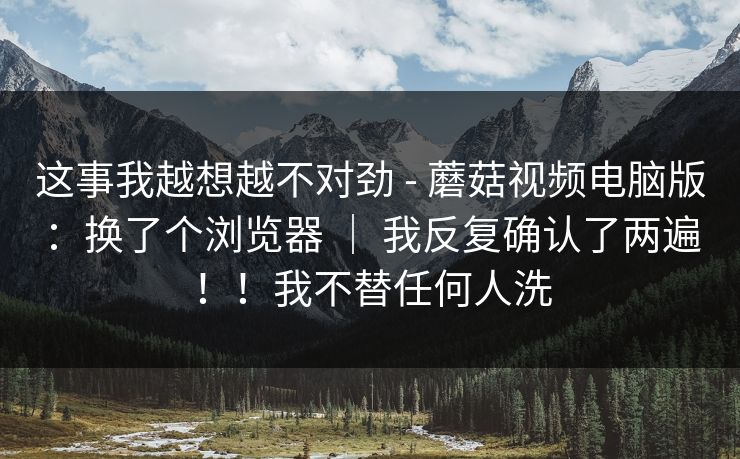 这事我越想越不对劲 - 蘑菇视频电脑版：换了个浏览器 ｜ 我反复确认了两遍！！我不替任何人洗