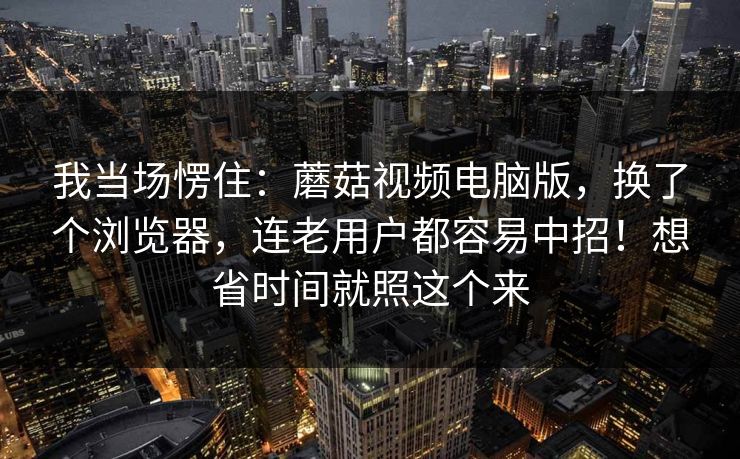 我当场愣住：蘑菇视频电脑版，换了个浏览器，连老用户都容易中招！想省时间就照这个来