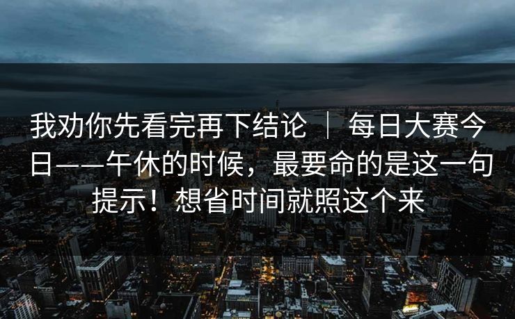 我劝你先看完再下结论 ｜ 每日大赛今日——午休的时候，最要命的是这一句提示！想省时间就照这个来