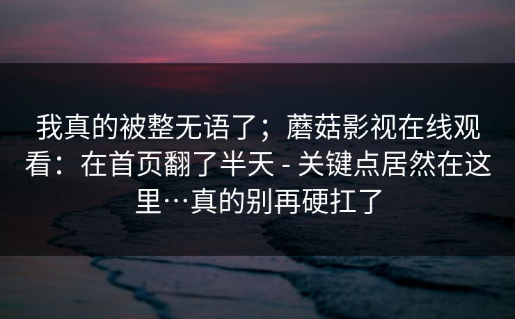 我真的被整无语了；蘑菇影视在线观看：在首页翻了半天 - 关键点居然在这里…真的别再硬扛了