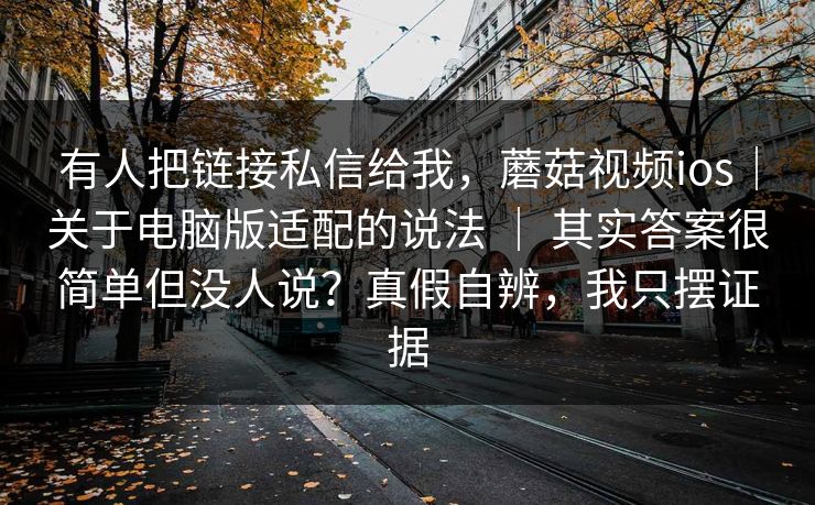 有人把链接私信给我，蘑菇视频ios｜关于电脑版适配的说法 ｜ 其实答案很简单但没人说？真假自辨，我只摆证据