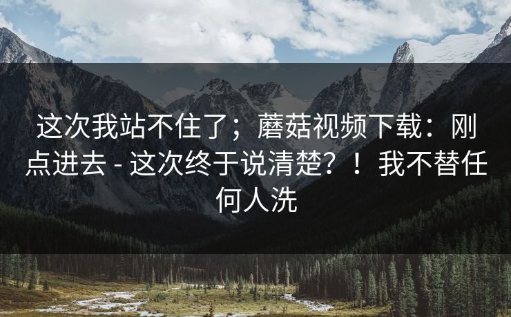 这次我站不住了;蘑菇视频下载:刚点进去 - 这次终于说清楚?!我不替任何人洗 这次我站不住了;蘑菇视频下载:刚点进去 - 这次终于说清楚?!我不替任何人洗