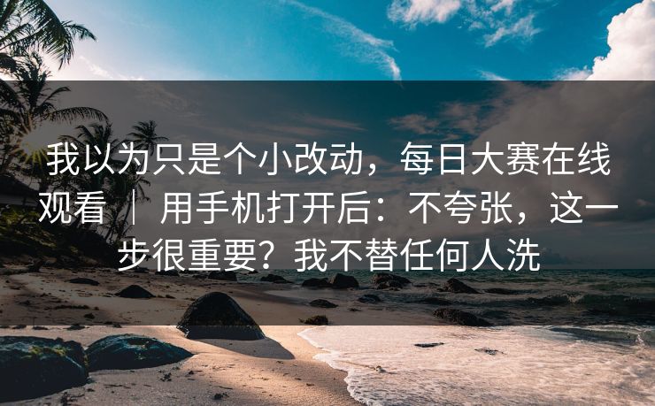 我以为只是个小改动，每日大赛在线观看 ｜ 用手机打开后：不夸张，这一步很重要？我不替任何人洗