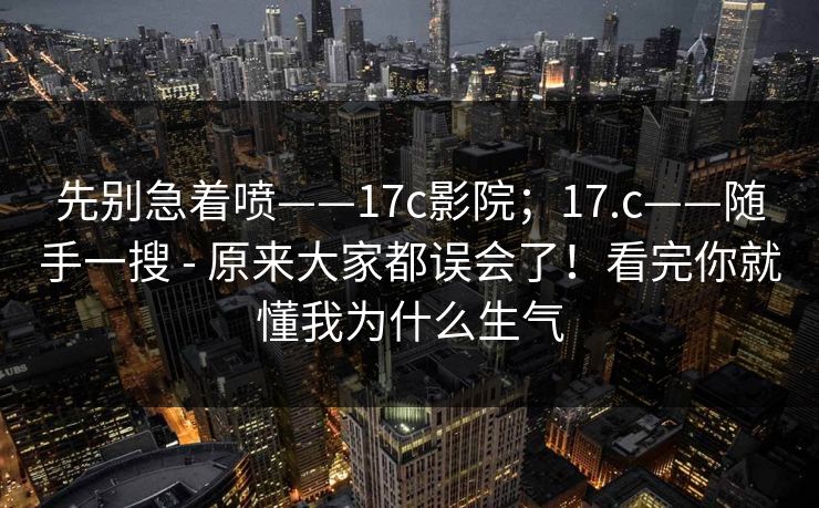 先别急着喷——17c影院；17.c——随手一搜 - 原来大家都误会了！看完你就懂我为什么生气