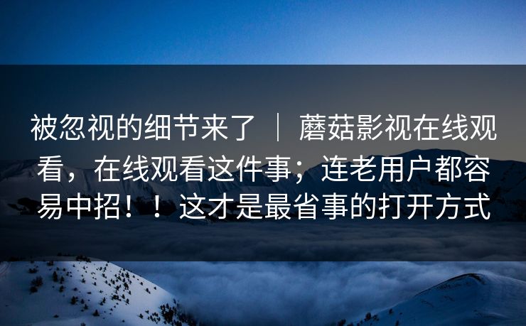 被忽视的细节来了 ｜ 蘑菇影视在线观看，在线观看这件事；连老用户都容易中招！！这才是最省事的打开方式
