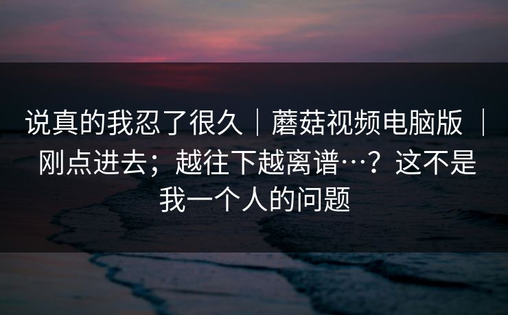 说真的我忍了很久｜蘑菇视频电脑版 ｜ 刚点进去；越往下越离谱…？这不是我一个人的问题