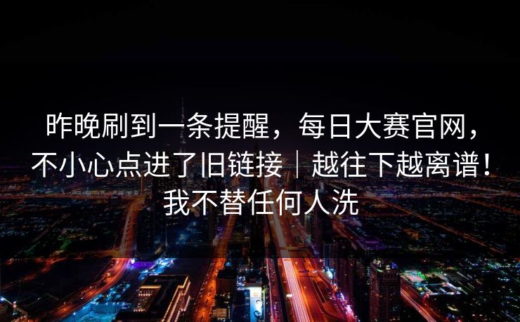 昨晚刷到一条提醒，每日大赛官网，不小心点进了旧链接｜越往下越离谱！我不替任何人洗