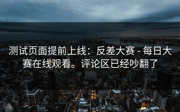 测试页面提前上线：反差大赛 - 每日大赛在线观看。评论区已经吵翻了