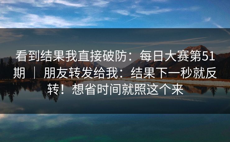 看到结果我直接破防:每日大赛第51期 | 朋友转发给我:结果下一秒就反转!想省时间就照这个来 看到结果我直接破防:每日大赛第51期 | 朋友转发给我:结果下一秒就反转!想省时间就照这个来