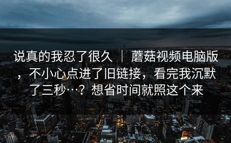 说真的我忍了很久 | 蘑菇视频电脑版,不小心点进了旧链接,看完我沉默了三秒…?想省时间就照这个来 说真的我忍了很久 | 蘑菇视频电脑版,不小心点进了旧链接,看完我沉默了三秒…?想省时间就照这个来
