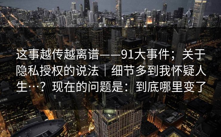 这事越传越离谱——91大事件;关于隐私授权的说法|细节多到我怀疑人生…?现在的问题是:到底哪里变了 这事越传越离谱——91大事件;关于隐私授权的说法|细节多到我怀疑人生…?现在的问题是:到底哪里变了