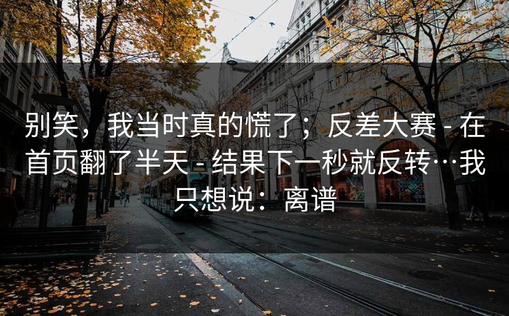 别笑，我当时真的慌了；反差大赛 - 在首页翻了半天 - 结果下一秒就反转…我只想说：离谱