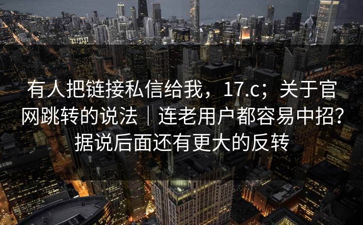 有人把链接私信给我，17.c；关于官网跳转的说法｜连老用户都容易中招？据说后面还有更大的反转