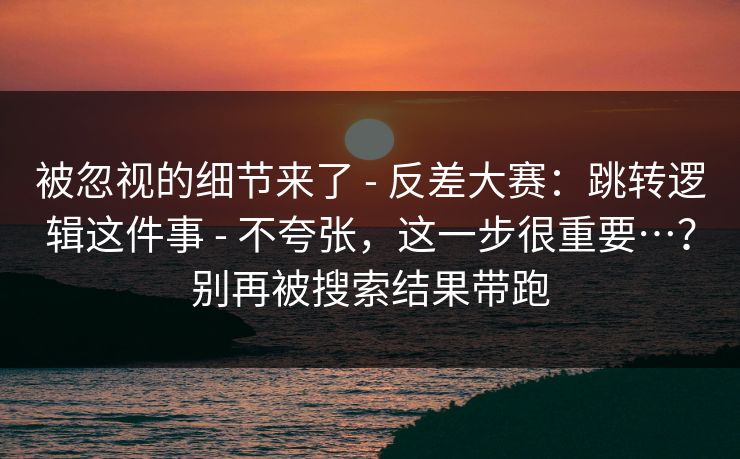 被忽视的细节来了 - 反差大赛：跳转逻辑这件事 - 不夸张，这一步很重要…？别再被搜索结果带跑
