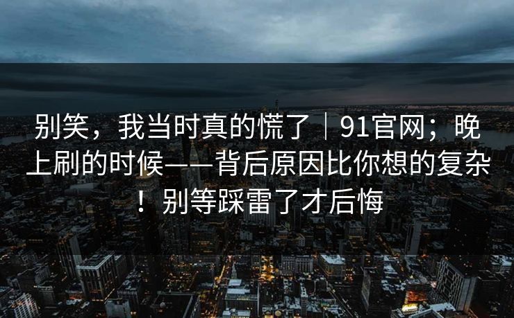 别笑，我当时真的慌了｜91官网；晚上刷的时候——背后原因比你想的复杂！别等踩雷了才后悔