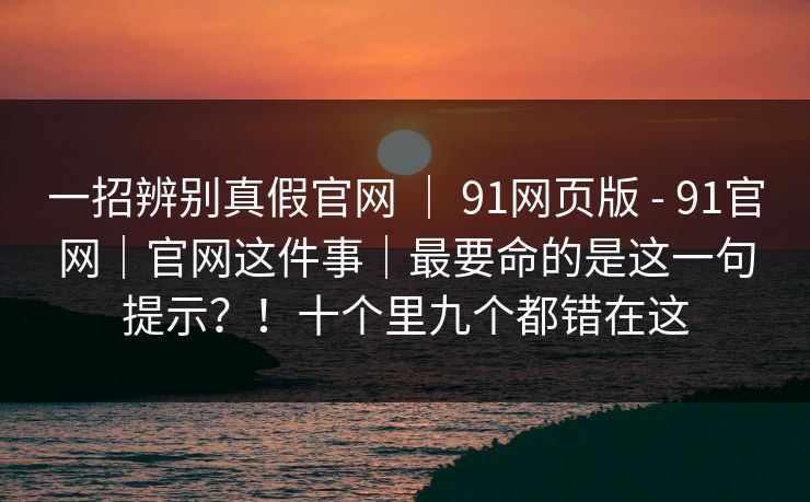 一招辨别真假官网 ｜ 91网页版 - 91官网｜官网这件事｜最要命的是这一句提示？！十个里九个都错在这