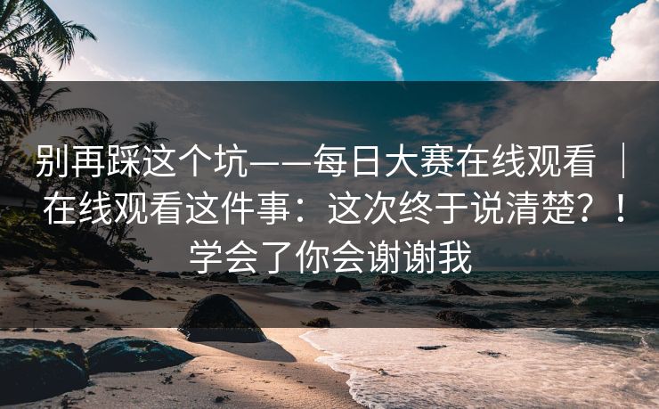别再踩这个坑——每日大赛在线观看 ｜ 在线观看这件事：这次终于说清楚？！学会了你会谢谢我