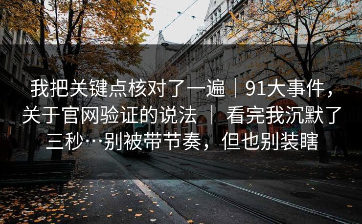 我把关键点核对了一遍｜91大事件，关于官网验证的说法 ｜ 看完我沉默了三秒…别被带节奏，但也别装瞎