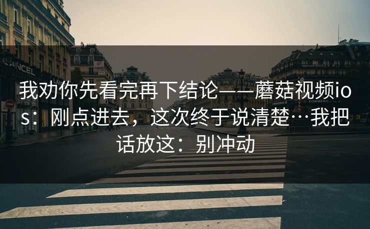 我劝你先看完再下结论——蘑菇视频ios：刚点进去，这次终于说清楚…我把话放这：别冲动