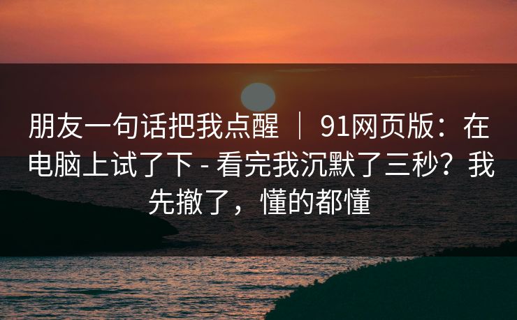 朋友一句话把我点醒 ｜ 91网页版：在电脑上试了下 - 看完我沉默了三秒？我先撤了，懂的都懂