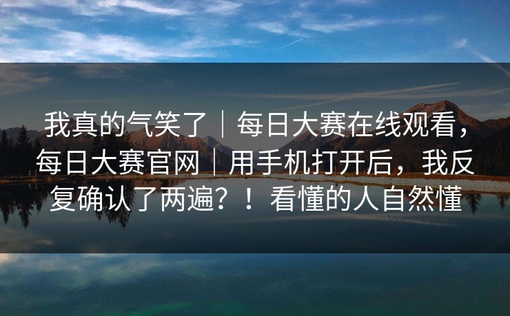 我真的气笑了｜每日大赛在线观看，每日大赛官网｜用手机打开后，我反复确认了两遍？！看懂的人自然懂