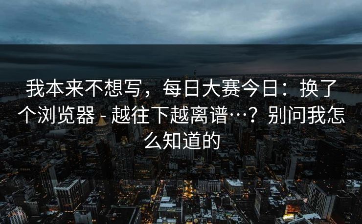 我本来不想写，每日大赛今日：换了个浏览器 - 越往下越离谱…？别问我怎么知道的