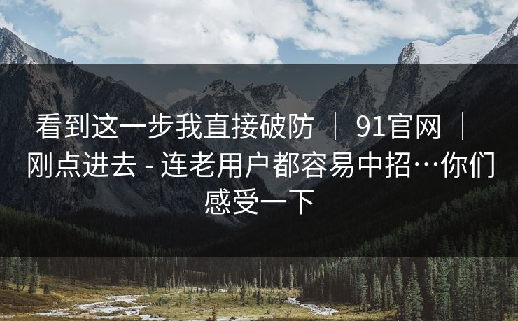 看到这一步我直接破防 ｜ 91官网 ｜ 刚点进去 - 连老用户都容易中招…你们感受一下