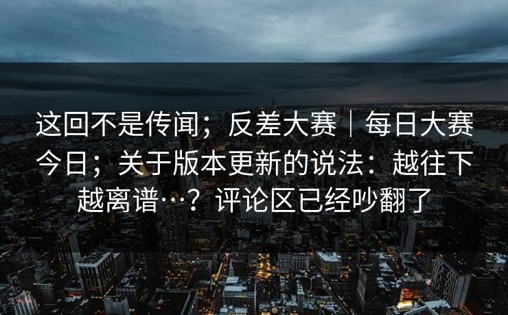 这回不是传闻；反差大赛｜每日大赛今日；关于版本更新的说法：越往下越离谱…？评论区已经吵翻了