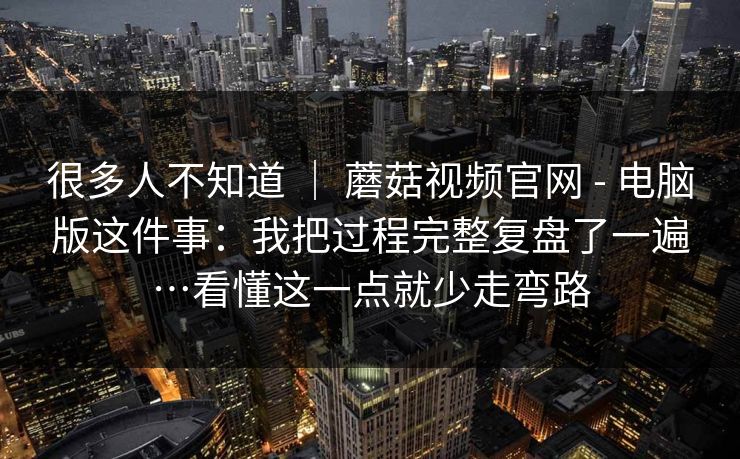 很多人不知道 ｜ 蘑菇视频官网 - 电脑版这件事：我把过程完整复盘了一遍…看懂这一点就少走弯路
