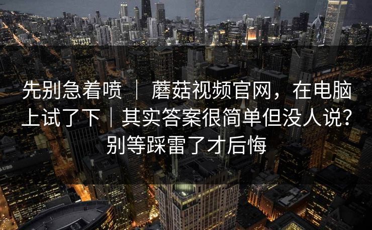 先别急着喷 ｜ 蘑菇视频官网，在电脑上试了下｜其实答案很简单但没人说？别等踩雷了才后悔