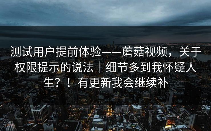 测试用户提前体验——蘑菇视频，关于权限提示的说法｜细节多到我怀疑人生？！有更新我会继续补
